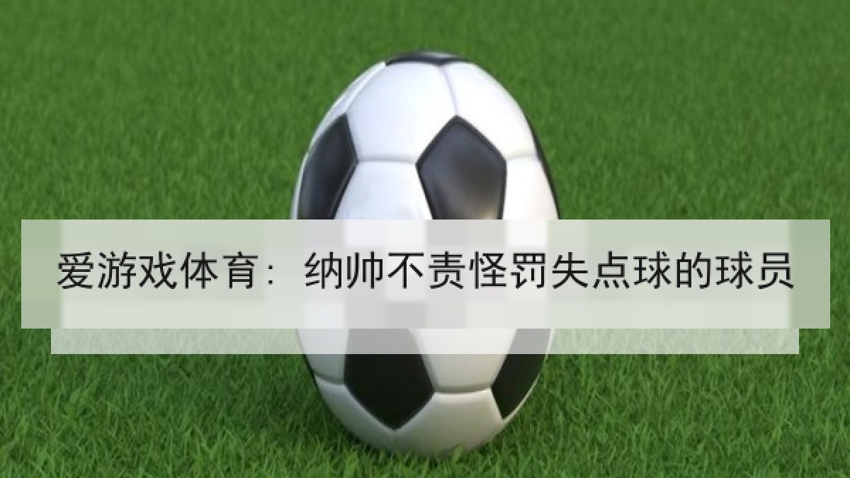 爱游戏体育: 纳帅不责怪罚失点球的球员 爱游戏体育: 纳帅不责怪罚失点球的球员