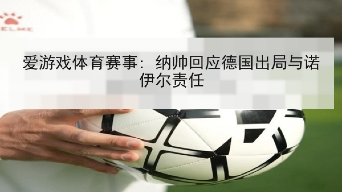 爱游戏体育赛事: 纳帅回应德国出局与诺伊尔责任 爱游戏体育赛事: 纳帅回应德国出局与诺伊尔责任