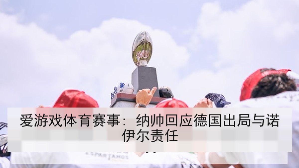 爱游戏体育赛事: 纳帅回应德国出局与诺伊尔责任 爱游戏体育赛事: 纳帅回应德国出局与诺伊尔责任